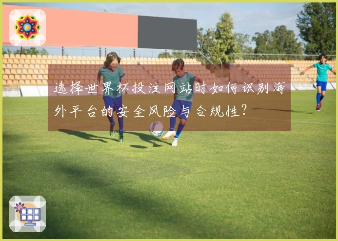 选择世界杯投注网站时如何识别海外平台的安全风险与合规性？
